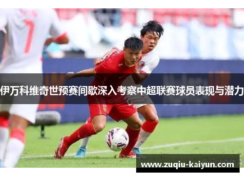 伊万科维奇世预赛间歇深入考察中超联赛球员表现与潜力