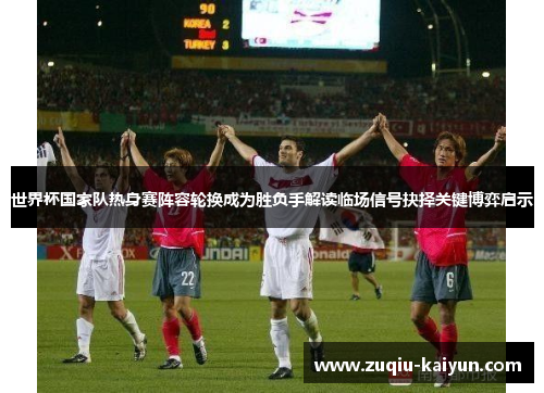 世界杯国家队热身赛阵容轮换成为胜负手解读临场信号抉择关键博弈启示