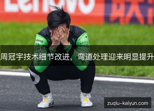 周冠宇技术细节改进,弯道处理迎来明显提升 周冠宇技术细节改进,弯道处理迎来明显提升