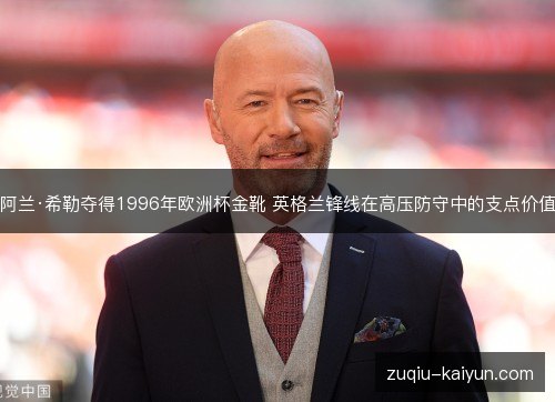 阿兰·希勒夺得1996年欧洲杯金靴 英格兰锋线在高压防守中的支点价值 阿兰·希勒夺得1996年欧洲杯金靴 英格兰锋线在高压防守中的支点价值
